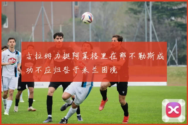 古拉姆力挺阿莱格里在那不勒斯成功不应归咎于米兰困境