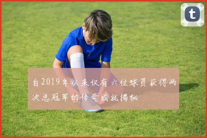 自2019年以来仅有六位球员获得两次总冠军的传奇成就揭秘
