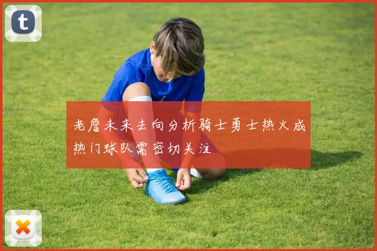 老詹未来去向分析骑士勇士热火成热门球队需密切关注