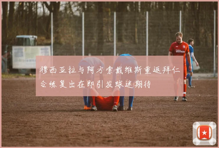 穆西亚拉与阿方索戴维斯重返拜仁合练复出在即引发球迷期待
