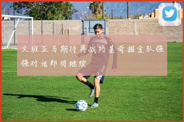 文班亚马期待再战约基奇掘金队强强对话即将继续