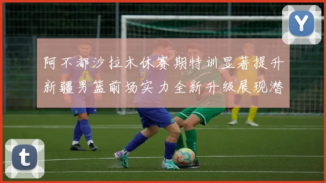 阿不都沙拉木休赛期特训显著提升新疆男篮前场实力全新升级展现潜力