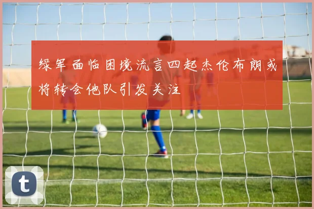 绿军面临困境流言四起杰伦布朗或将转会他队引发关注