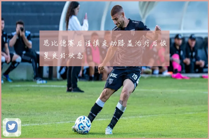 恩比德赛后谨慎走动膝盖治疗后恢复良好状态