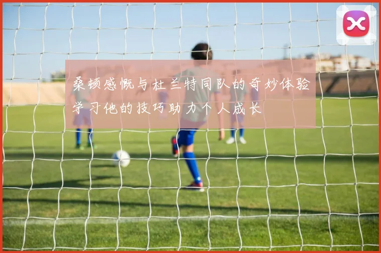 桑顿感慨与杜兰特同队的奇妙体验学习他的技巧助力个人成长