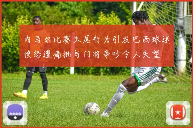 内马尔比赛末尾行为引发巴西球迷愤怒遭痛批与门将争吵令人失望