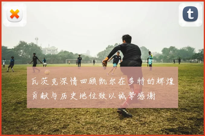 瓦茨克深情回顾凯尔在多特的辉煌贡献与历史地位致以诚挚感谢