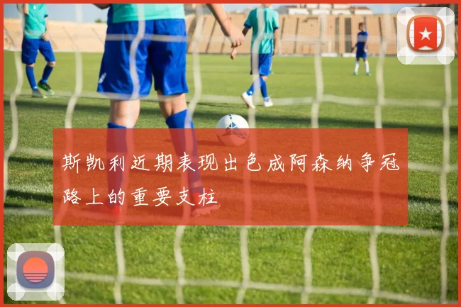 斯凯利近期表现出色成阿森纳争冠路上的重要支柱