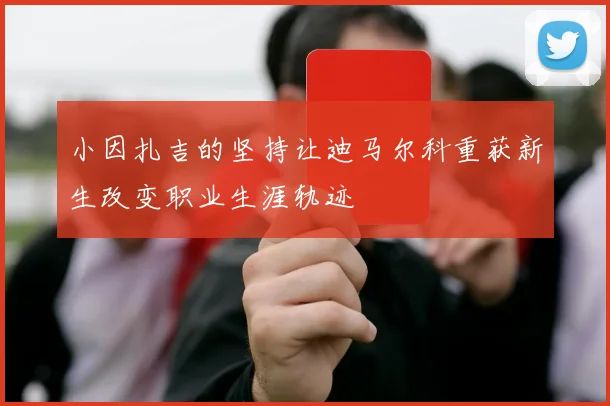 小因扎吉的坚持让迪马尔科重获新生改变职业生涯轨迹