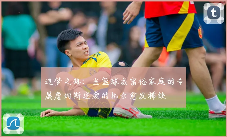 追梦之路：当篮球成富裕家庭的专属詹姆斯逆袭的机会愈发稀缺