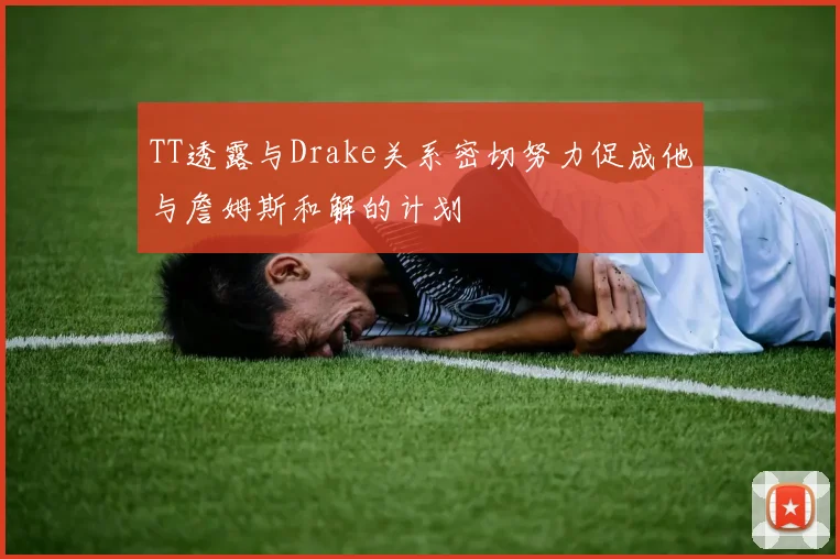 TT透露与Drake关系密切努力促成他与詹姆斯和解的计划