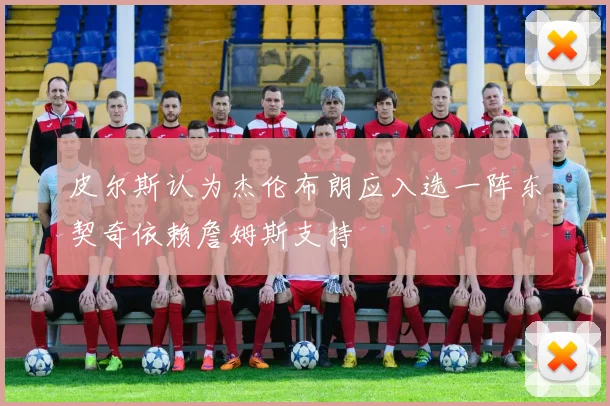 皮尔斯认为杰伦布朗应入选一阵东契奇依赖詹姆斯支持