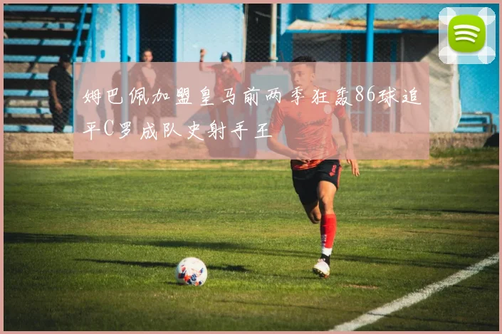姆巴佩加盟皇马前两季狂轰86球追平C罗成队史射手王