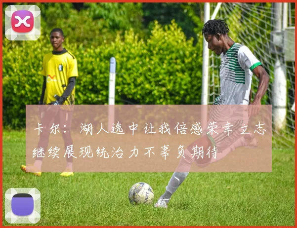 卡尔：湖人选中让我倍感荣幸立志继续展现统治力不辜负期待