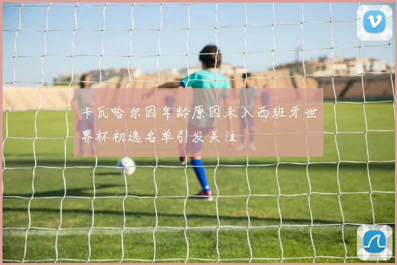 卡瓦哈尔因年龄原因未入西班牙世界杯初选名单引发关注