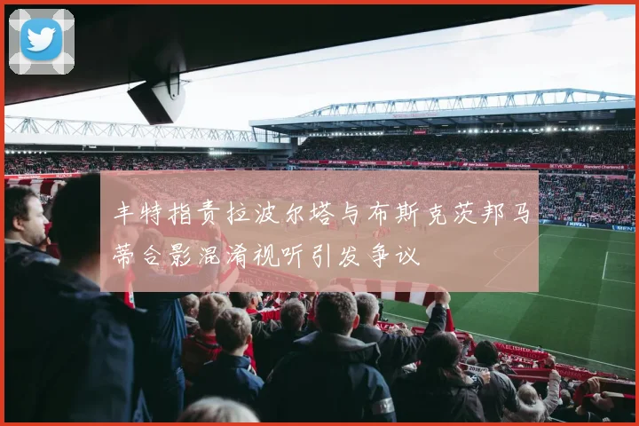 丰特指责拉波尔塔与布斯克茨邦马蒂合影混淆视听引发争议