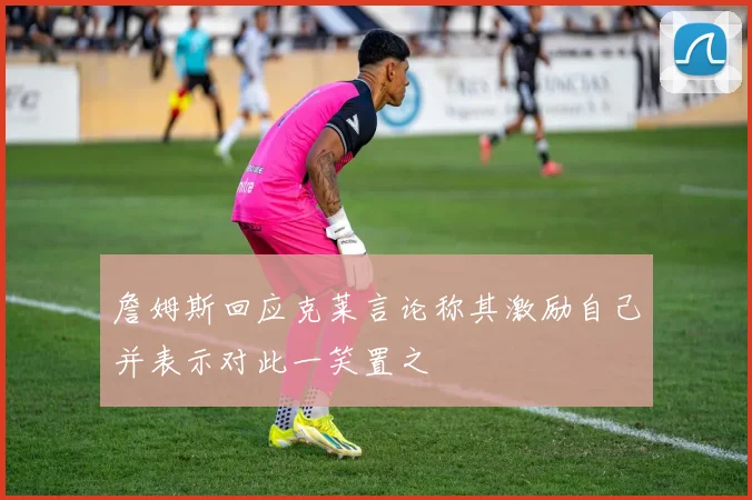 詹姆斯回应克莱言论称其激励自己并表示对此一笑置之