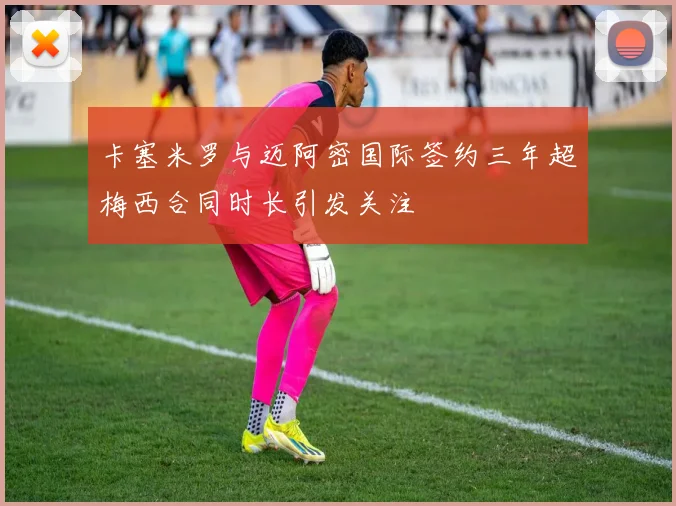 卡塞米罗与迈阿密国际签约三年超梅西合同时长引发关注