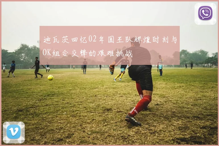 迪瓦茨回忆02年国王队辉煌时刻与OK组合交锋的艰难挑战