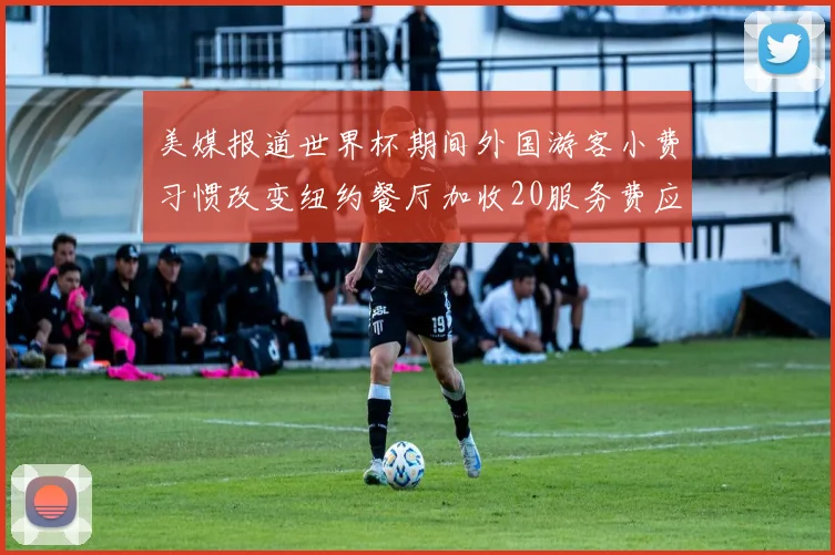 美媒报道世界杯期间外国游客小费习惯改变纽约餐厅加收20服务费应对