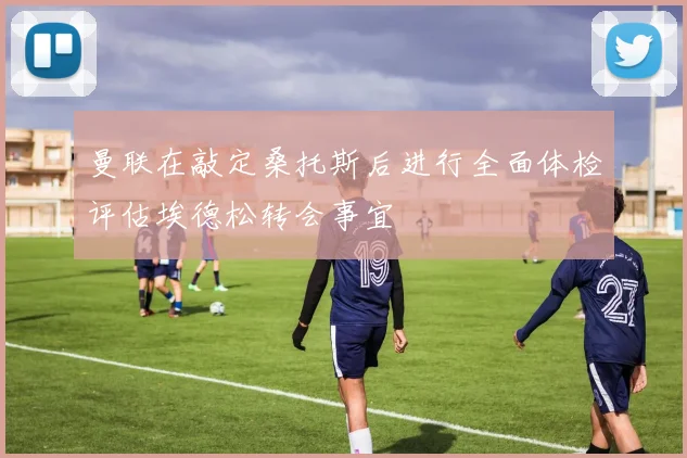 曼联在敲定桑托斯后进行全面体检评估埃德松转会事宜