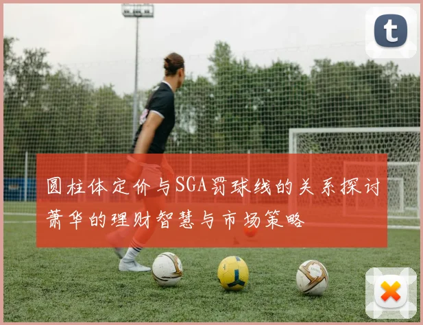圆柱体定价与SGA罚球线的关系探讨萧华的理财智慧与市场策略