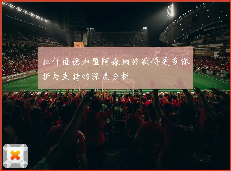 拉什福德加盟阿森纳将获得更多保护与支持的深度分析