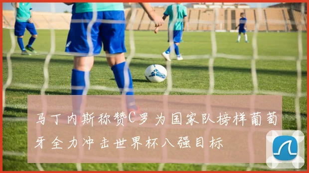 马丁内斯称赞C罗为国家队榜样葡萄牙全力冲击世界杯八强目标
